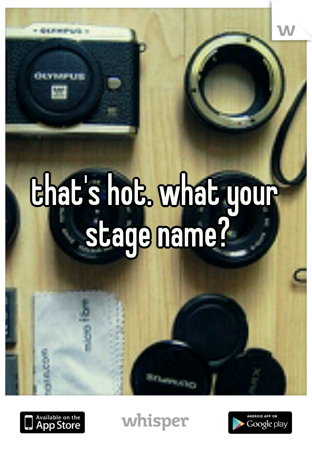 that's hot. what your stage name?