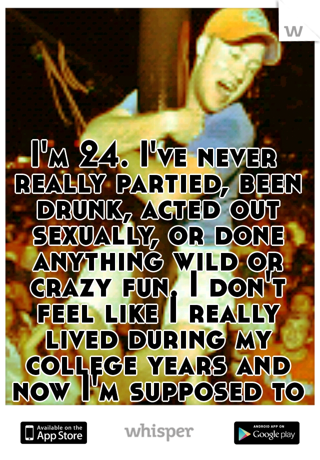 I'm 24. I've never really partied, been drunk, acted out sexually, or done anything wild or crazy fun. I don't feel like I really lived during my college years and now I'm supposed to be an adult. 
