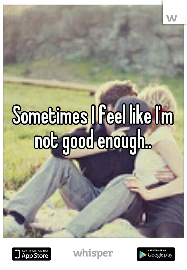 Sometimes I feel like I'm not good enough.. 