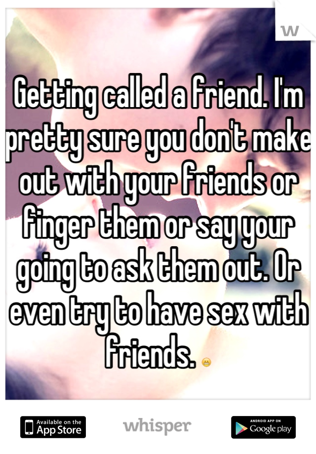 Getting called a friend. I'm pretty sure you don't make out with your friends or finger them or say your going to ask them out. Or even try to have sex with friends. 😬