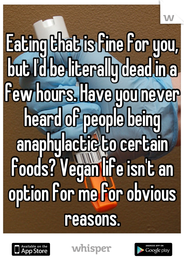 Eating that is fine for you, but I'd be literally dead in a few hours. Have you never heard of people being anaphylactic to certain foods? Vegan life isn't an option for me for obvious reasons.