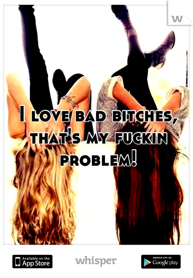 I love bad bitches, that's my fuckin problem!