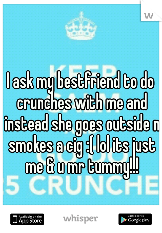 I ask my bestfriend to do crunches with me and instead she goes outside n smokes a cig :( lol its just me & u mr tummy!!!