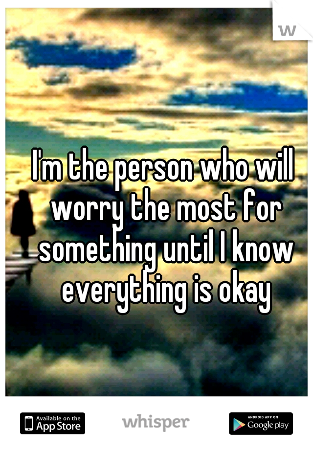 I'm the person who will worry the most for something until I know everything is okay