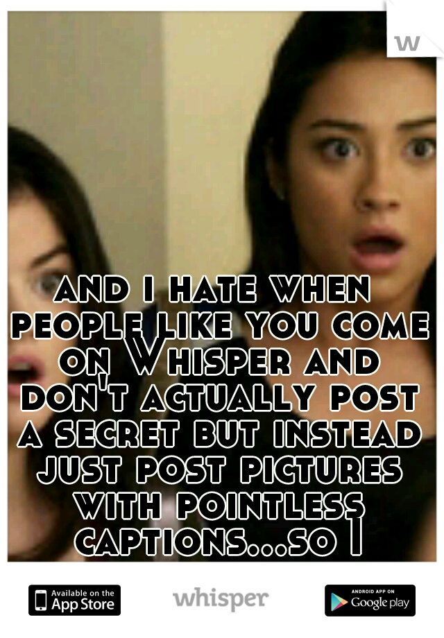 and i hate when people like you come on Whisper and don't actually post a secret but instead just post pictures with pointless captions...so I pretty much feel your pain !