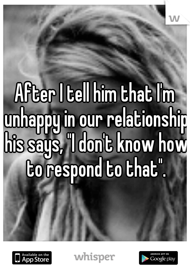 After I tell him that I'm unhappy in our relationship his says, "I don't know how to respond to that".
