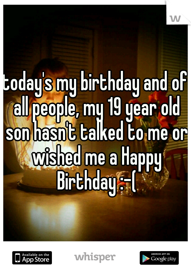 today's my birthday and of all people, my 19 year old son hasn't talked to me or wished me a Happy Birthday :-(