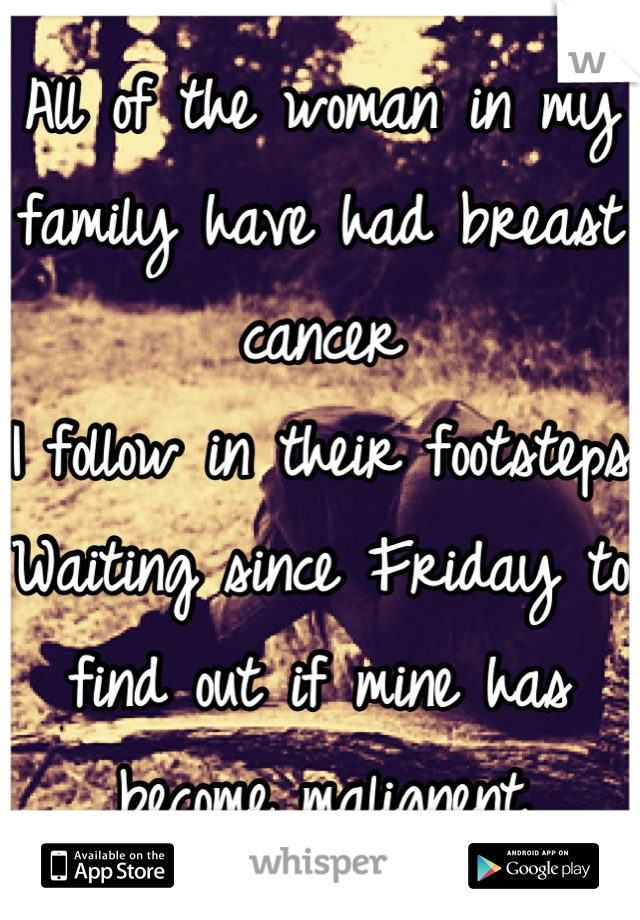 All of the woman in my family have had breast cancer
I follow in their footsteps
Waiting since Friday to find out if mine has become malignent