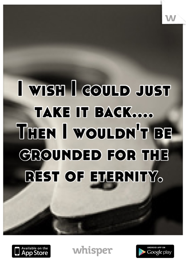 I wish I could just take it back....
Then I wouldn't be grounded for the rest of eternity.