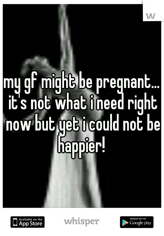 my gf might be pregnant... it's not what i need right now but yet i could not be happier! 
