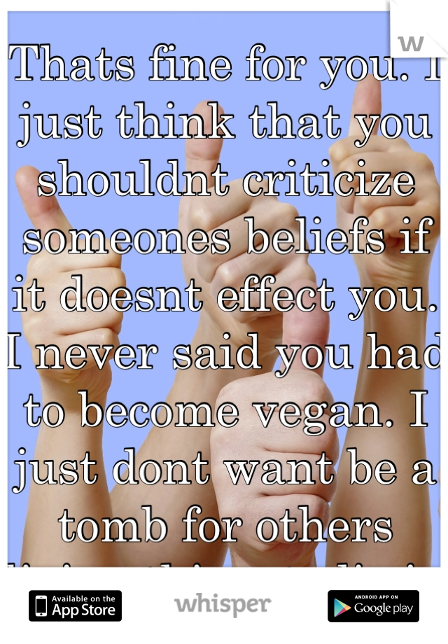 Thats fine for you. I just think that you shouldnt criticize someones beliefs if it doesnt effect you. I never said you had to become vegan. I just dont want be a tomb for others living thingsto lie in