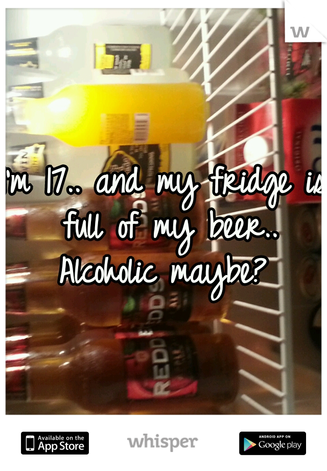 I'm 17.. and my fridge is full of my beer.. Alcoholic maybe? 