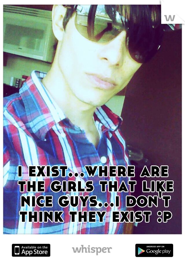 i exist...where are the girls that like nice guys...i don't think they exist :p