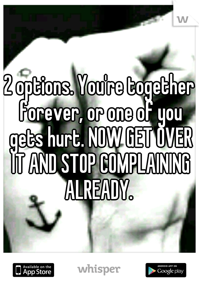 2 options. You're together forever, or one of you gets hurt. NOW GET OVER IT AND STOP COMPLAINING ALREADY. 
