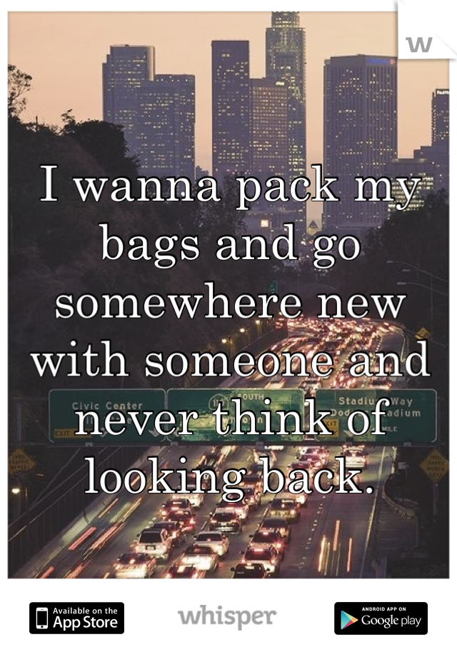 I wanna pack my bags and go somewhere new with someone and never think of looking back.