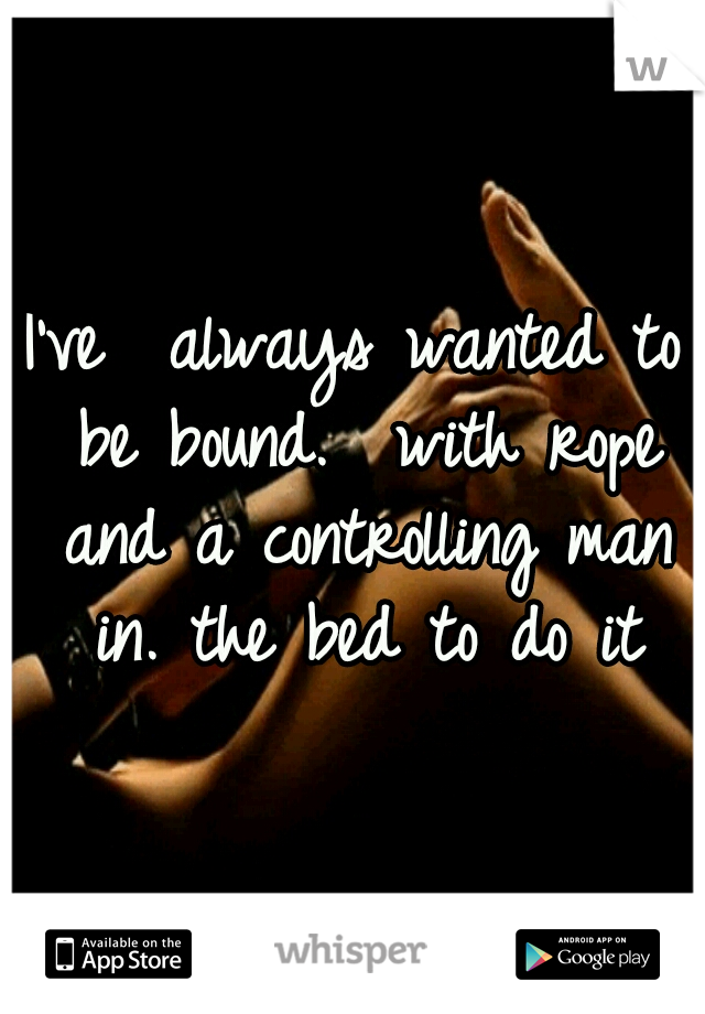 I've  always wanted to be bound.  with rope and a controlling man in. the bed to do it