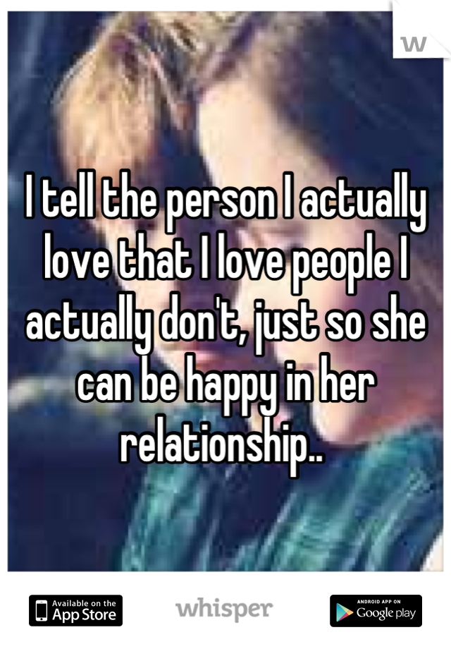 I tell the person I actually love that I love people I actually don't, just so she can be happy in her relationship.. 