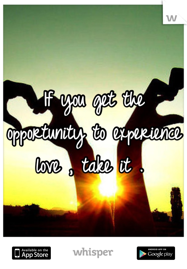 If you get the opportunity to experience love , take it . 