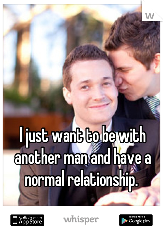 I just want to be with another man and have a normal relationship. 