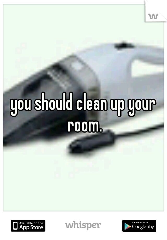 you should clean up your room.