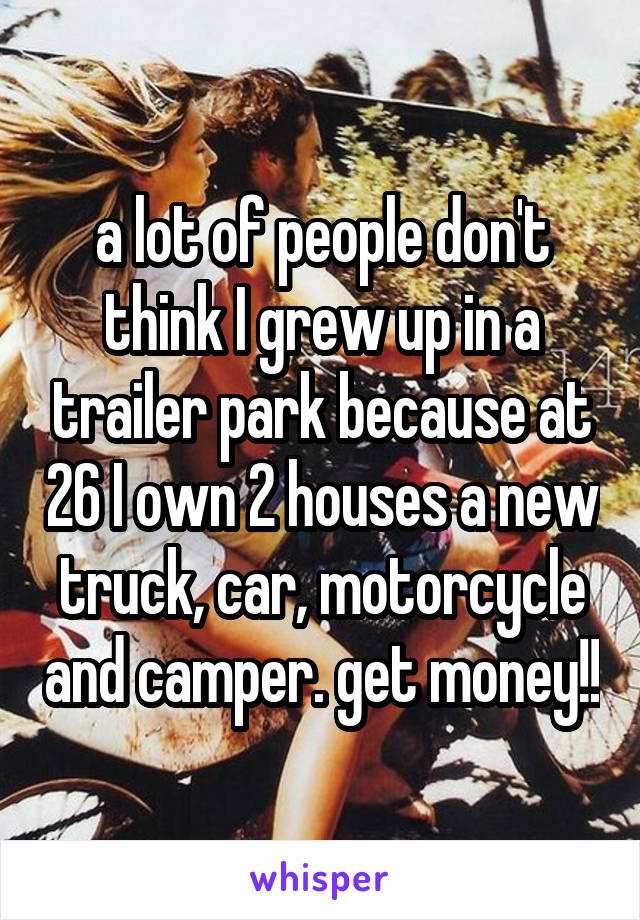 a lot of people don't think I grew up in a trailer park because at 26 I own 2 houses a new truck, car, motorcycle and camper. get money!!
