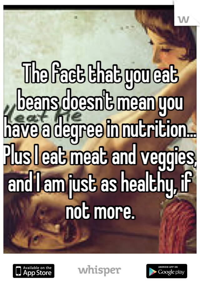 The fact that you eat beans doesn't mean you have a degree in nutrition... Plus I eat meat and veggies, and I am just as healthy, if not more.