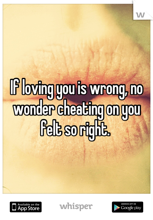 If loving you is wrong, no wonder cheating on you felt so right. 