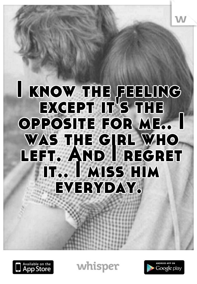 I know the feeling except it's the opposite for me.. I was the girl who left. And I regret it.. I miss him everyday. 