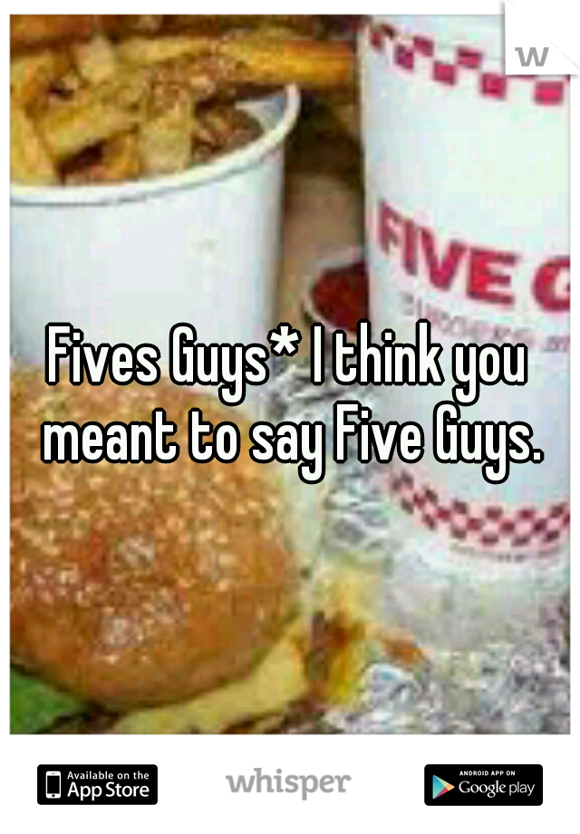 Fives Guys* I think you meant to say Five Guys.