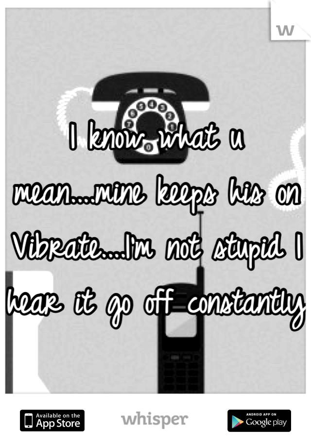 I know what u mean....mine keeps his on Vibrate....I'm not stupid I hear it go off constantly 