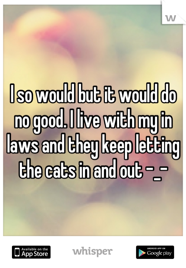 I so would but it would do no good. I live with my in laws and they keep letting the cats in and out -_-