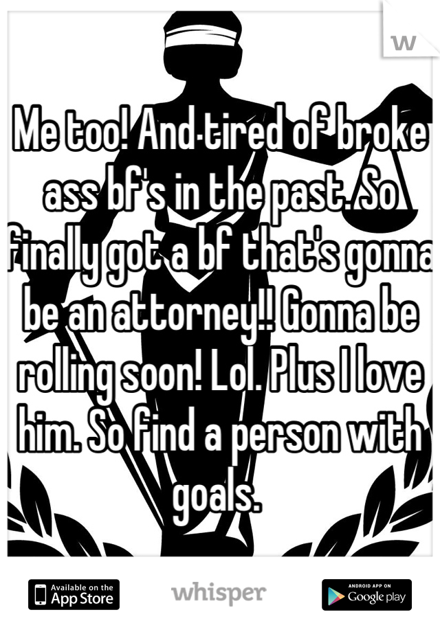 Me too! And tired of broke ass bf's in the past. So finally got a bf that's gonna be an attorney!! Gonna be rolling soon! Lol. Plus I love him. So find a person with goals. 