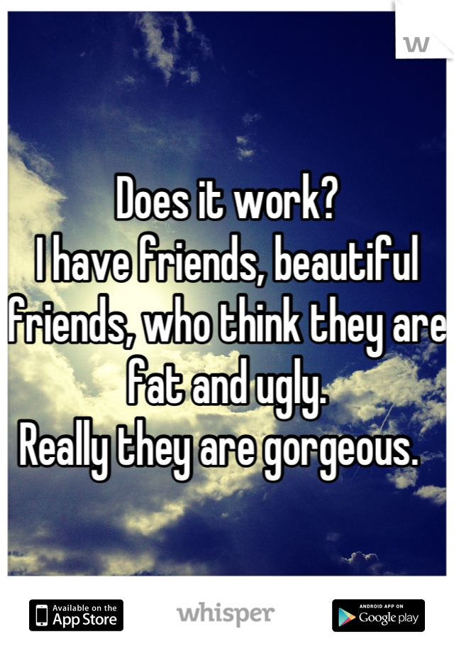 Does it work?
I have friends, beautiful friends, who think they are fat and ugly. 
Really they are gorgeous.  