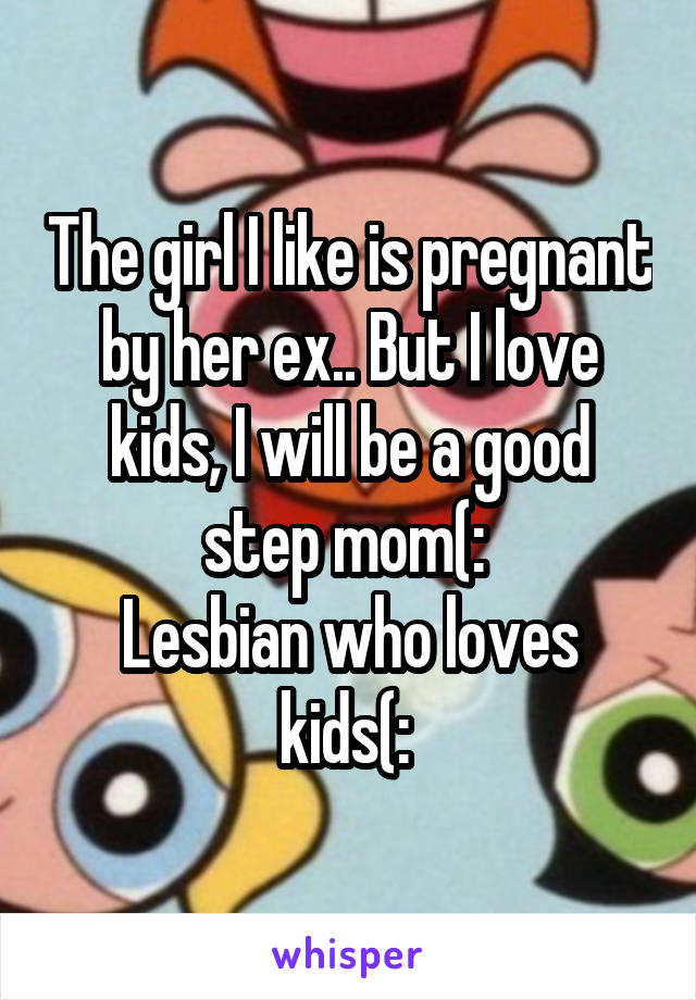 The girl I like is pregnant by her ex.. But I love kids, I will be a good step mom(: 
Lesbian who loves kids(: 