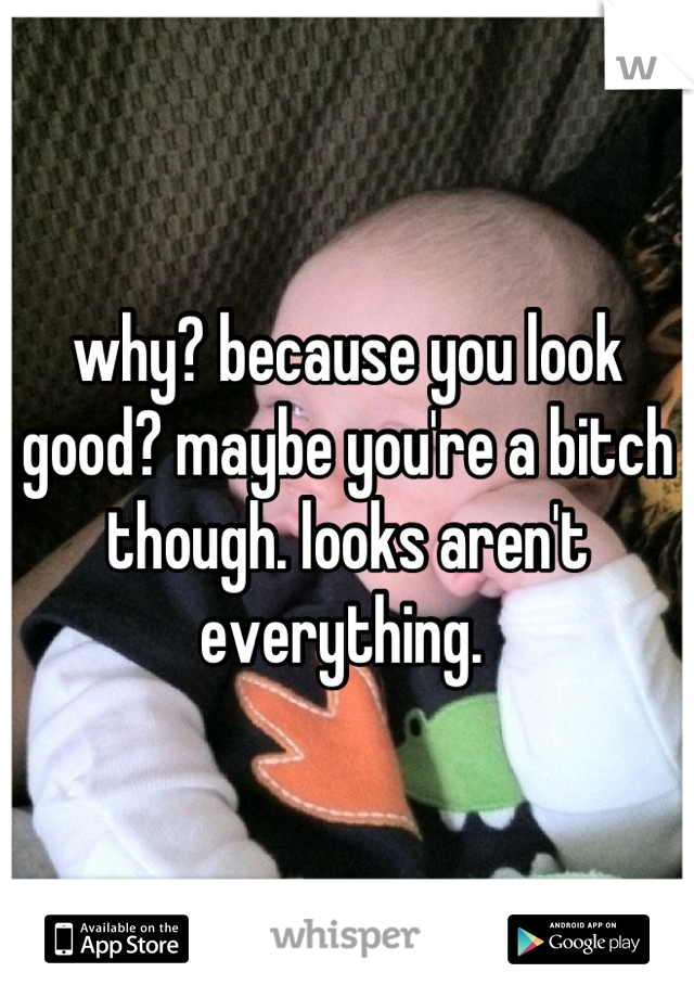 why? because you look good? maybe you're a bitch though. looks aren't everything. 