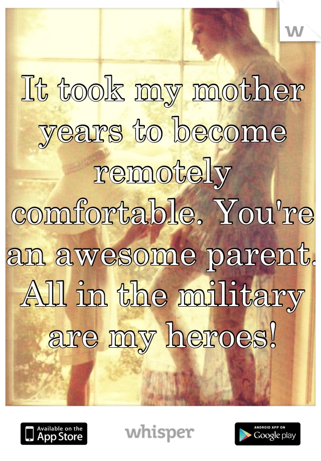 It took my mother years to become remotely comfortable. You're an awesome parent. All in the military are my heroes!