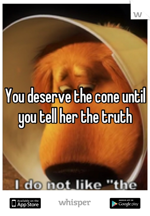 You deserve the cone until you tell her the truth
