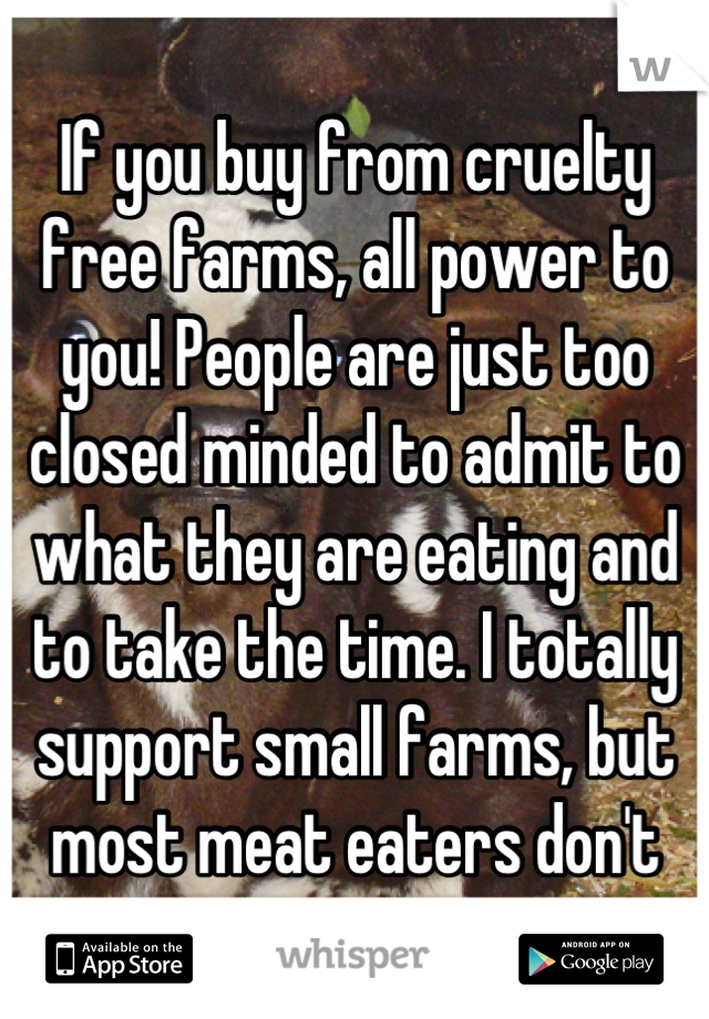 If you buy from cruelty free farms, all power to you! People are just too closed minded to admit to what they are eating and to take the time. I totally support small farms, but most meat eaters don't