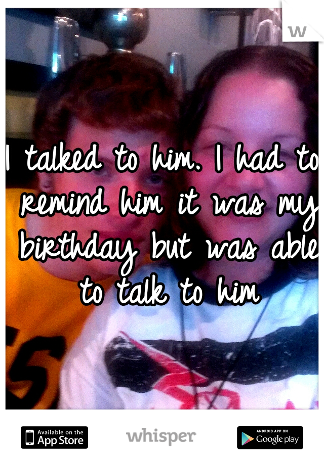 I talked to him. I had to remind him it was my birthday but was able to talk to him