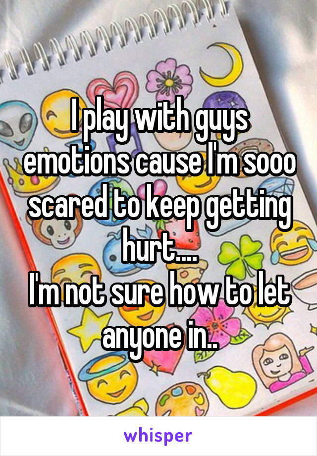 I play with guys emotions cause I'm sooo scared to keep getting hurt....
I'm not sure how to let anyone in..