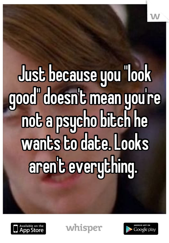 Just because you "look good" doesn't mean you're not a psycho bitch he wants to date. Looks aren't everything. 