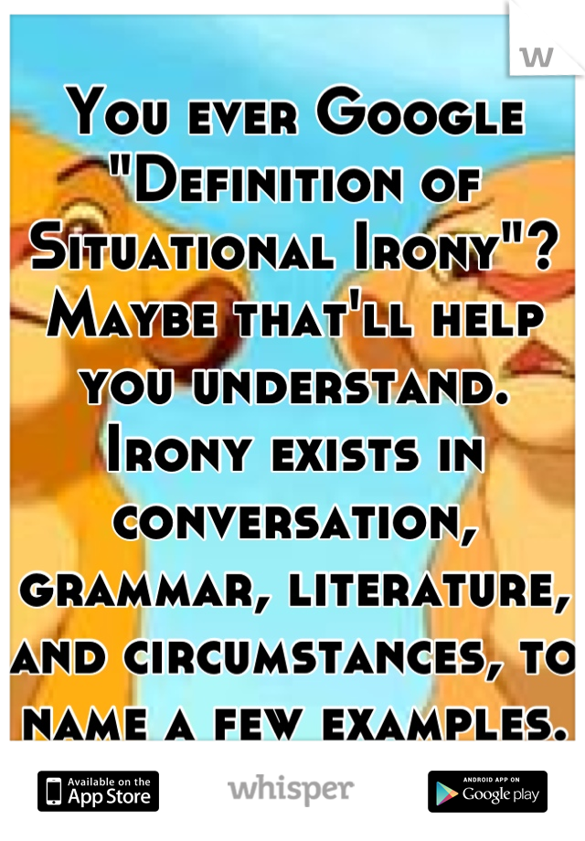 You ever Google "Definition of Situational Irony"? Maybe that'll help you understand. Irony exists in conversation, grammar, literature, and circumstances, to name a few examples.