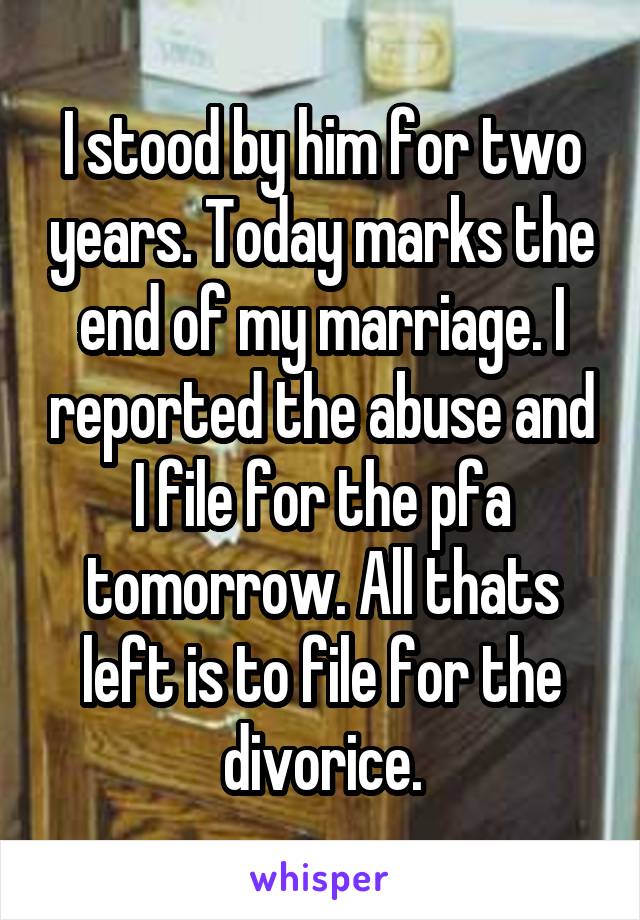 I stood by him for two years. Today marks the end of my marriage. I reported the abuse and I file for the pfa tomorrow. All thats left is to file for the divorice.