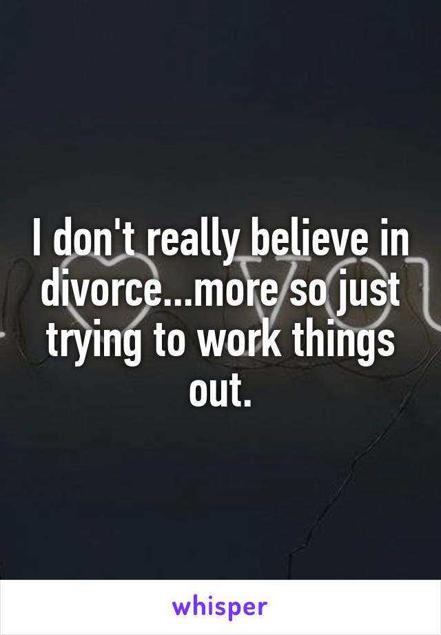 I don't really believe in divorce...more so just trying to work things out.