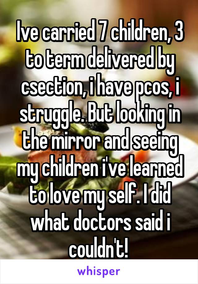 Ive carried 7 children, 3 to term delivered by csection, i have pcos, i struggle. But looking in the mirror and seeing my children i've learned to love my self. I did what doctors said i couldn't! 