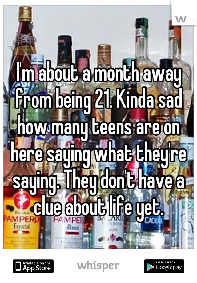 I'm about a month away from being 21. Kinda sad how many teens are on here saying what they're saying. They don't have a clue about life yet.