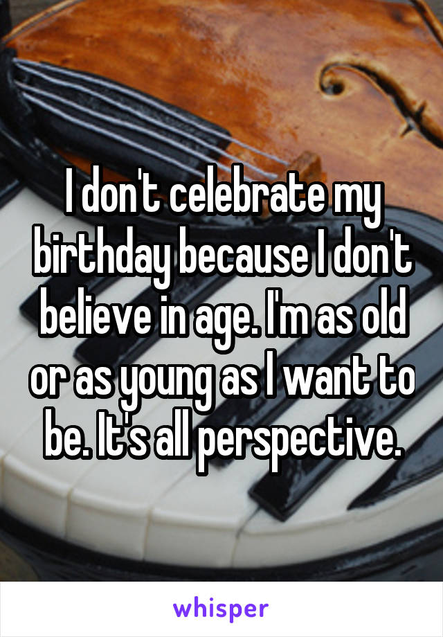 I don't celebrate my birthday because I don't believe in age. I'm as old or as young as I want to be. It's all perspective.