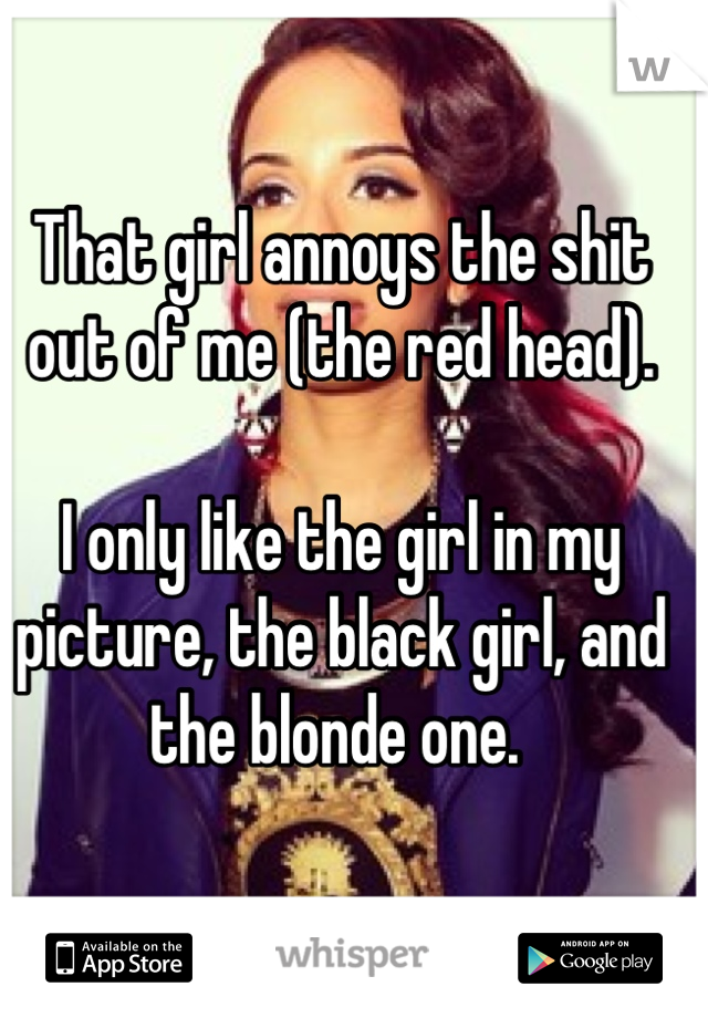 That girl annoys the shit out of me (the red head). 

I only like the girl in my picture, the black girl, and the blonde one. 