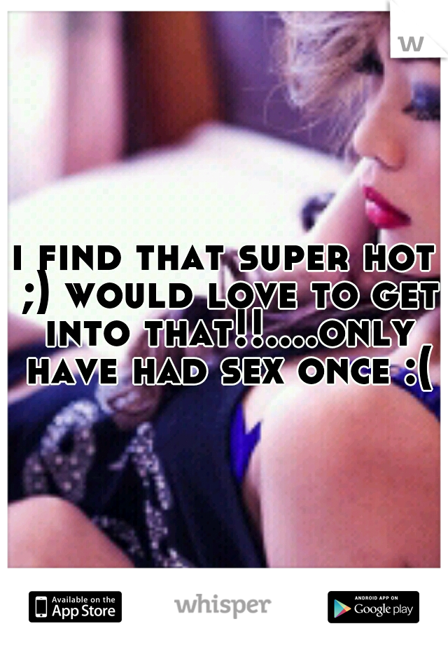 i find that super hot ;) would love to get into that!!....only have had sex once :(