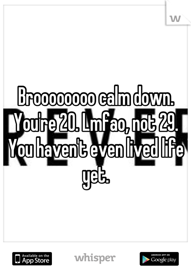 Broooooooo calm down. You're 20. Lmfao, not 29. You haven't even lived life yet.